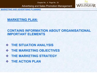 Chapter No. 4 Page No. 33

                 Advertising and Sales Promotion Management
MARKETING AND ADVERTISING PLANNING




     MARKETING PLAN:


     CONTAINS INFORMATION ABOUT ORGANISATIONAL
     IMPORTANT ELEMENTS


        THE SITUATION ANALYSIS
        THE MARKETING OBJECTIVES
        THE MARKETING STRATEGY
        THE ACTION PLAN
 