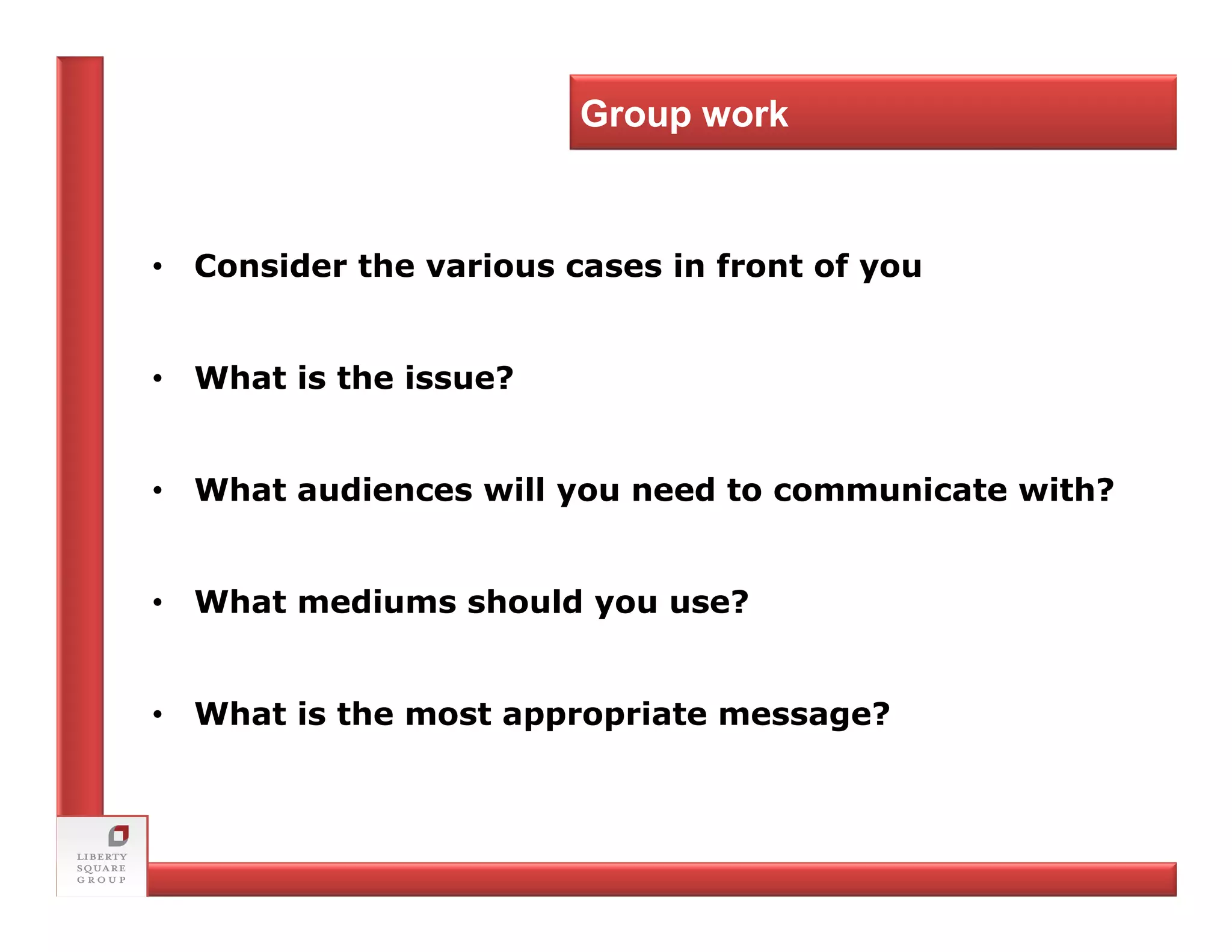 Group work



• Consider the various cases in front of you


• What is the issue?


• What audiences will you need to communicate with?


• What mediums should you use?


• What is the most appropriate message?
 