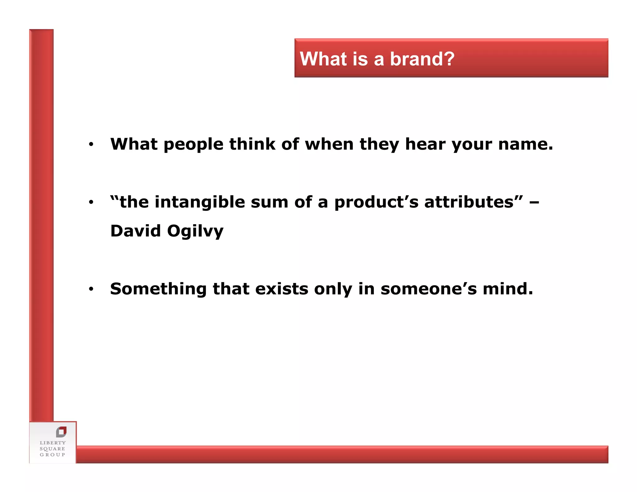 What is a brand?



• What people think of when they hear your name.


• “the intangible sum of a product’s attributes” –
  David Ogilvy


• Something that exists only in someone’s mind.
 