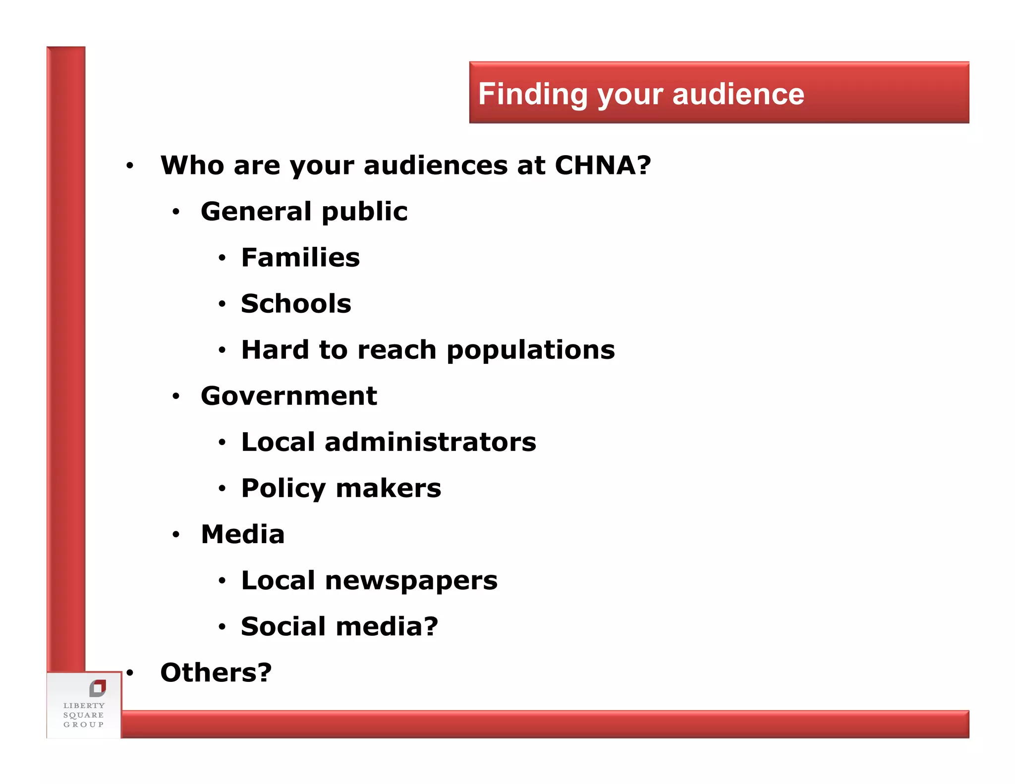 Finding your audience

• Who are your audiences at CHNA?
  • General public
     • Families
     • Schools
     • Hard to reach populations
  • Government
     • Local administrators
     • Policy makers
  • Media
     • Local newspapers
     • Social media?
• Others?
 
