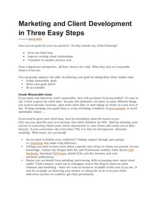 Marketing and Client Development
in Three Easy Steps
Posted on 04/25/2016
Have you set goals for your law practice? Do they include any of the following?
 Grow my client base
 Improve existing client relationships
 Transition to another practice area
From a big picture perspective, all three choices are valid. What they lack is a reasonable
chance of success.
You can greatly improve the odds of achieving your goals by taking these three simple steps:
 Create measurable goals
 Write your goals down!
 Be accountable
Create Measurable Goals
If your goals and objectives aren’t measurable, how will you know if you succeeded? It’s easy to
say “I want to grow my client base,” because this statement can mean so many different things:
you want to increase revenues, open more client files, or start taking on clients in a new area of
law. Perhaps keeping your goals fuzzy is a way of feeding a tendency to procrastinate or avoid
identifiable failure ….
If you want to grow your client base, start by articulating what this means to you.
Let’s say your goal this year is to increase new client retention by 10%. Start by assessing your
success in converting clients (new clients interviewed vs. new clients who retain you as their
lawyer). If your conversion rate is less than 75%, it is time for introspection and some
retooling. What issues are you facing?
 Do you need to bolster your confidence? Finding support through peer groups
or counseling may make a big difference.
 Perhaps you need to learn more about a specific area of law so clients are assured of your
knowledge. Contact the Oregon State Bar and Professional Liability Fund. Access OSB
BarBooks, download PLF Forms, attend CLEs, join Bar Sections, and read
pertinent publications.
 Maybe you can benefit from polishing interviewing skills or learning more about client
needs? Find a mentor, reach out to colleagues, search this blog for posts on client
relations and marketing – there are a ton of resources available in this area if you ask. It
may be as simple as observing your mentor or asking her to sit in on your client
interviews (screen for conflicts; get client permission).
 