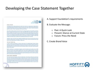 Developing the Case Statement Together
A. Support Foundation’s requirements
B. Evaluate the Message:
o Past: A Quick Look
o Present: Glance at Current State
o Future: Press the Need
C. Create Brand Voice
 