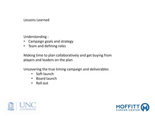 Lessons Learned
Understanding :
• Campaign goals and strategy
• Team and defining roles
Making time to plan collaboratively and get buying from
players and leaders on the plan
Uncovering the true timing campaign and deliverables
• Soft launch
• Board launch
• Roll out
 