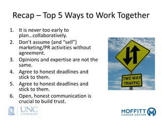 Recap – Top 5 Ways to Work Together
1. It is never too early to
plan…collaboratively.
2. Don’t assume (and “sell”)
marketing/PR activities without
agreement.
3. Opinions and expertise are not the
same.
4. Agree to honest deadlines and
stick to them.
5. Agree to honest deadlines and
stick to them.
6. Open, honest communication is
crucial to build trust.
 