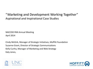 “Marketing and Development Working Together”
Aspirational and Inspirational Case Studies
NACCDO PAN Annual Meeting
April 2014
Cindy McGirk, Manager of Strategic Initiatives, Moffitt Foundation
Suzanne Grant, Director of Strategic Communications
Kelly Cunha, Manager of Marketing and Web Strategy
Katy Jones,
 