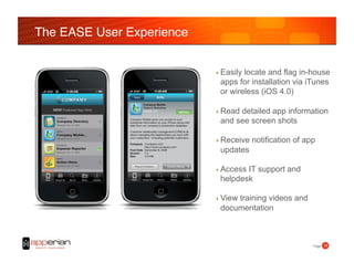 The EASE User Experience!


                            ‣  Easily
                                    locate and flag in-house
                             apps for installation via iTunes
                             or wireless (iOS 4.0)

                            ‣  Read
                                  detailed app information
                             and see screen shots

                            ‣  Receive   notification of app
                             updates

                            ‣  Access
                                    IT support and
                             helpdesk

                            ‣  View
                                 training videos and
                             documentation



                                                           Page! 16!
 
