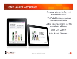Estée Lauder Companies
                                                                   Personal Interactive Product
                                                                        Recommendation
                                                                   17k iPads Kiosks on makeup
                                                                        counters worldwide
                                                                  Mobile training platform for 32k
                                                                       associates off hours!
                                                                        Lead Gen System!
                                                                      Print, Email, Bluetooth!




                  Apperian, Inc. - Proprietary and Confidential                              Page! 21!
 
