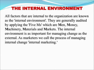 THE INTERNAL ENVIRONMENT
All factors that are internal to the organization are known
as the 'internal environment'. They are generally audited
by applying the 'Five Ms' which are Men, Money,
Machinery, Materials and Markets. The internal
environment is as important for managing change as the
external. As marketers we call the process of managing
internal change 'internal marketing.‘
 