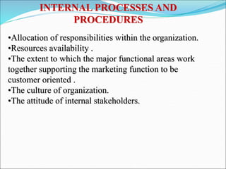 INTERNAL PROCESSES AND
PROCEDURES
•Allocation of responsibilities within the organization.
•Resources availability .
•The extent to which the major functional areas work
together supporting the marketing function to be
customer oriented .
•The culture of organization.
•The attitude of internal stakeholders.
 