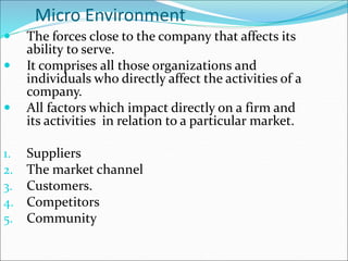 Micro Environment
 The forces close to the company that affects its
ability to serve.
 It comprises all those organizations and
individuals who directly affect the activities of a
company.
 All factors which impact directly on a firm and
its activities in relation to a particular market.
1. Suppliers
2. The market channel
3. Customers.
4. Competitors
5. Community
 