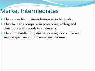 Market Intermediates
 They are either business houses or individuals .
 They help the company in promoting, selling and
distributing the goods to customers.
 They are middlemen, distributing agencies, market
service agencies and financial institutions.
 