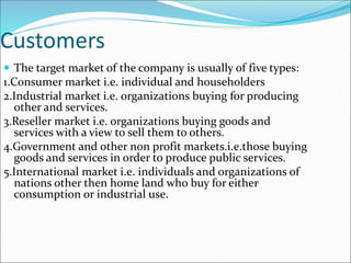 Customers
 The target market of the company is usually of five types:
1.Consumer market i.e. individual and householders
2.Industrial market i.e. organizations buying for producing
other and services.
3.Reseller market i.e. organizations buying goods and
services with a view to sell them to others.
4.Government and other non profit markets.i.e.those buying
goods and services in order to produce public services.
5.International market i.e. individuals and organizations of
nations other then home land who buy for either
consumption or industrial use.
 