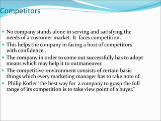 Competitors
 No company stands alone in serving and satisfying the
needs of a customer market. It faces competition.
 This helps the company in facing a host of competitors
with confidence .
 The company in order to come out successfully has to adopt
means which may help it to outmaneuver.
 The competitive environment consists of certain basic
things which every marketing manager has to take note of.
 Philip Kotler ‘the best way for a company to grasp the full
range of its competition is to take view point of a buyer.”
 