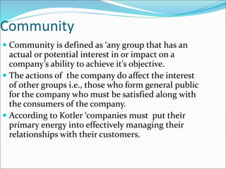 Community
 Community is defined as ‘any group that has an
actual or potential interest in or impact on a
company’s ability to achieve it’s objective.
 The actions of the company do affect the interest
of other groups i.e., those who form general public
for the company who must be satisfied along with
the consumers of the company.
 According to Kotler ‘companies must put their
primary energy into effectively managing their
relationships with their customers.
 