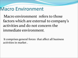 Macro Environment
Macro environment refers to those
factors which are external to company’s
activities and do not concern the
immediate environment.
It comprises general forces that affect all business
activities in market .
 