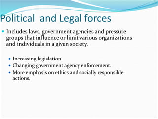 Political and Legal forces
 Includes laws, government agencies and pressure
groups that influence or limit various organizations
and individuals in a given society.
 Increasing legislation.
 Changing government agency enforcement.
 More emphasis on ethics and socially responsible
actions.
 