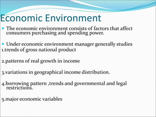 Economic Environment
 The economic environment consists of factors that affect
consumers purchasing and spending power.
 Under economic environment manager generally studies
1.trends of gross national product
2.patterns of real growth in income
3.variations in geographical income distribution.
4.borrowing pattern ,trends and governmental and legal
restrictions.
5.major economic variables
 