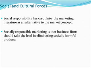 Social and Cultural Forces
 Social responsibility has crept into the marketing
literature as an alternative to the market concept.
 Socially responsible marketing is that business firms
should take the lead in eliminating socially harmful
products
 