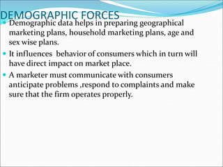 DEMOGRAPHIC FORCES
 Demographic data helps in preparing geographical
marketing plans, household marketing plans, age and
sex wise plans.
 It influences behavior of consumers which in turn will
have direct impact on market place.
 A marketer must communicate with consumers
anticipate problems ,respond to complaints and make
sure that the firm operates properly.
 