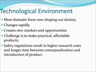 Technological Environment
 Most dramatic force now shaping our destiny.
 Changes rapidly.
 Creates new markets and opportunities
 Challenge is to make practical, affordable
products.
 Safety regulations result in higher research costs
and longer time between conceptualization and
introduction of product.
 