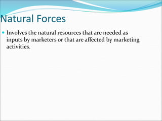 Natural Forces
 Involves the natural resources that are needed as
inputs by marketers or that are affected by marketing
activities.
 