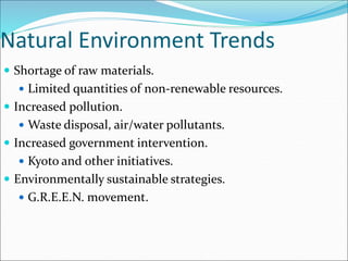 Natural Environment Trends
 Shortage of raw materials.
 Limited quantities of non-renewable resources.
 Increased pollution.
 Waste disposal, air/water pollutants.
 Increased government intervention.
 Kyoto and other initiatives.
 Environmentally sustainable strategies.
 G.R.E.E.N. movement.
 