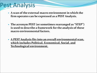Pest Analysis
 A scan of the external macro environment in which the
firm operates can be expressed as a PEST Analysis.
 The acronym PEST (or sometimes rearranged as “STEP”)
is used to describe a framework for the analysis of these
macro environmental factors.
 A PEST Analysis fits into an overall environmental scan,
which includes Political, Economical, Social, and
Technological environment.
 