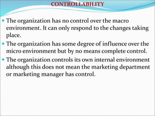 CONTROLLABILITY
 The organization has no control over the macro
environment. It can only respond to the changes taking
place.
 The organization has some degree of influence over the
micro environment but by no means complete control.
 The organization controls its own internal environment
although this does not mean the marketing department
or marketing manager has control.
 