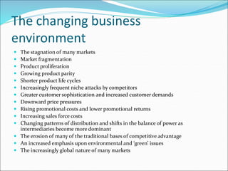 The changing business
environment
 The stagnation of many markets
 Market fragmentation
 Product proliferation
 Growing product parity
 Shorter product life cycles
 Increasingly frequent niche attacks by competitors
 Greater customer sophistication and increased customer demands
 Downward price pressures
 Rising promotional costs and lower promotional returns
 Increasing sales force costs
 Changing patterns of distribution and shifts in the balance of power as
intermediaries become more dominant
 The erosion of many of the traditional bases of competitive advantage
 An increased emphasis upon environmental and ‘green’ issues
 The increasingly global nature of many markets
 