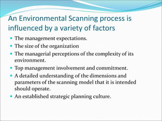 An Environmental Scanning process is
influenced by a variety of factors
 The management expectations.
 The size of the organization
 The managerial perceptions of the complexity of its
environment.
 Top management involvement and commitment.
 A detailed understanding of the dimensions and
parameters of the scanning model that it is intended
should operate.
 An established strategic planning culture.
 
