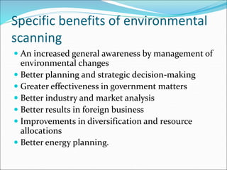 Specific benefits of environmental
scanning
 An increased general awareness by management of
environmental changes
 Better planning and strategic decision-making
 Greater effectiveness in government matters
 Better industry and market analysis
 Better results in foreign business
 Improvements in diversification and resource
allocations
 Better energy planning.
 