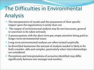 The Difficulties in Environmental
Analysis
 The interpretation of results and the assessment of their specific
impact upon the organization is rarely clear-cut
 The output of environmental analysis may be too inaccurate, general
or uncertain to be taken seriously
 A preoccupation with the short term pre-empts attention being paid to
longer-term environmental issues
 Long-term environmental analyses are often treated sceptically
 In diversified businesses the amount of analysis needed is likely to be
both consider- able and complex, particularly when interrelationships
are considered
 Perceptions and interpretations of scenarios identified may differ
significantly between one manager and another.
 