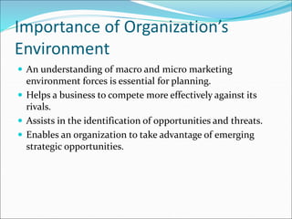 Importance of Organization’s
Environment
 An understanding of macro and micro marketing
environment forces is essential for planning.
 Helps a business to compete more effectively against its
rivals.
 Assists in the identification of opportunities and threats.
 Enables an organization to take advantage of emerging
strategic opportunities.
 