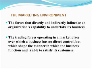THE MARKETING ENVIRONMENT
 The forces that directly and indirectly influence an
organization’s capability to undertake its business.
 The trading forces operating in a market place
over which a business has no direct control ,but
which shape the manner in which the business
function and is able to satisfy its customers.
 