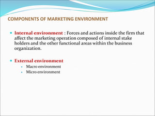 COMPONENTS OF MARKETING ENVIRONMENT
 Internal environment : Forces and actions inside the firm that
affect the marketing operation composed of internal stake
holders and the other functional areas within the business
organization.
 External environment
 Macro environment
 Micro environment
 