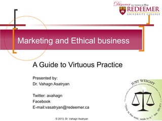 A Guide to Virtuous Practice
Presented by:
Dr. Vahagn Asatryan
Twitter: avahagn
Facebook
E-mail:vasatryan@redeemer.ca
Marketing and Ethical business
© 2013, Dr. Vahagn Asatryan
 
