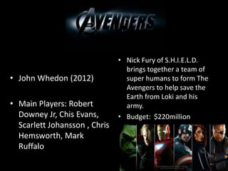 • John Whedon (2012)
• Main Players: Robert
Downey Jr, Chis Evans,
Scarlett Johansson , Chris
Hemsworth, Mark
Ruffalo
• Nick Fury of S.H.I.E.L.D.
brings together a team of
super humans to form The
Avengers to help save the
Earth from Loki and his
army.
• Budget: $220million
 