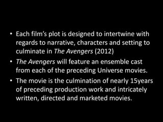 • Each film’s plot is designed to intertwine with
regards to narrative, characters and setting to
culminate in The Avengers (2012)
• The Avengers will feature an ensemble cast
from each of the preceding Universe movies.
• The movie is the culmination of nearly 15years
of preceding production work and intricately
written, directed and marketed movies.
 