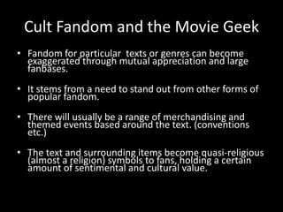 Cult Fandom and the Movie Geek
• Fandom for particular texts or genres can become
exaggerated through mutual appreciation and large
fanbases.
• It stems from a need to stand out from other forms of
popular fandom.
• There will usually be a range of merchandising and
themed events based around the text. (conventions
etc.)
• The text and surrounding items become quasi-religious
(almost a religion) symbols to fans, holding a certain
amount of sentimental and cultural value.
 