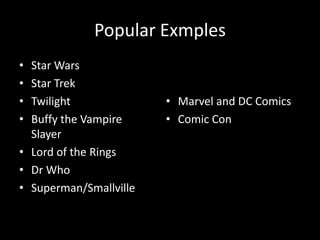 Popular Exmples
• Star Wars
• Star Trek
• Twilight
• Buffy the Vampire
Slayer
• Lord of the Rings
• Dr Who
• Superman/Smallville
• Marvel and DC Comics
• Comic Con
 