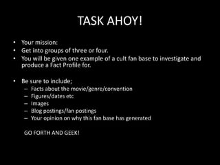 TASK AHOY!
• Your mission:
• Get into groups of three or four.
• You will be given one example of a cult fan base to investigate and
produce a Fact Profile for.
• Be sure to include;
– Facts about the movie/genre/convention
– Figures/dates etc
– Images
– Blog postings/fan postings
– Your opinion on why this fan base has generated
GO FORTH AND GEEK!
 