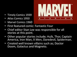 • Timely Comics 1939
• Atlas Comics 1950
• Marvel Comics 1960
• First featured comic: Fantastic Four
• Chief editor Stan Lee was responsible for all
stories at this point.
• Other popular stories include; Hulk, Thor, Captain
America, Iron Man, X Men, Daredevil, Spiderman.
• Created well known villains such as; Doctor
Doom, Galactus and Magneto.
 