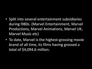 • Split into several entertainment subsidiaries
during l980s. (Marvel Entertainment, Marvel
Productions, Marvel Animations, Marvel UK,
Marvel Music etc)
• To date, Marvel is the highest-grossing movie
brand of all time, its films having grossed a
total of $4,094.6 million.
 
