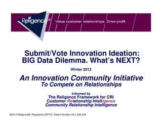 Submit/Vote Innovation Ideation:
          BIG Data Dilemma. What’s NEXT?
                                                 Winter 2013

       An Innovation Community Initiative
                         To Compete on Relationships
                                                  Informed by
                              The Religence Framework for CRI
                             Customer Relationship Intelligence
                            Community Relationship Intelligence

©2013 Religence®, Registered USPTO, Patent Number US 7,526,434
 
