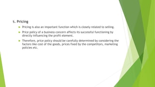 5. Pricing
 Pricing is also an important function which is closely related to selling.
 Price policy of a business concern affects its successful functioning by
directly influencing the profit element.
 Therefore, price policy should be carefully determined by considering the
factors like cost of the goods, prices fixed by the competitors, marketing
policies etc.
 