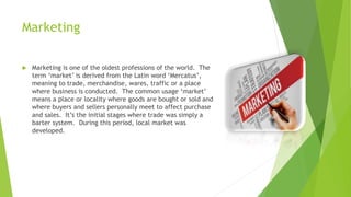 Marketing
 Marketing is one of the oldest professions of the world. The
term ‘market’ is derived from the Latin word ‘Mercatus’,
meaning to trade, merchandise, wares, traffic or a place
where business is conducted. The common usage ‘market’
means a place or locality where goods are bought or sold and
where buyers and sellers personally meet to affect purchase
and sales. It’s the initial stages where trade was simply a
barter system. During this period, local market was
developed.
 