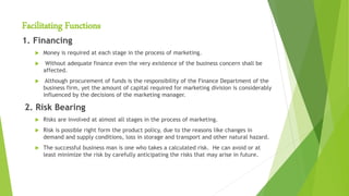 Facilitating Functions
1. Financing
 Money is required at each stage in the process of marketing.
 Without adequate finance even the very existence of the business concern shall be
affected.
 Although procurement of funds is the responsibility of the Finance Department of the
business firm, yet the amount of capital required for marketing division is considerably
influenced by the decisions of the marketing manager.
2. Risk Bearing
 Risks are involved at almost all stages in the process of marketing.
 Risk is possible right form the product policy, due to the reasons like changes in
demand and supply conditions, loss in storage and transport and other natural hazard.
 The successful business man is one who takes a calculated risk. He can avoid or at
least minimize the risk by carefully anticipating the risks that may arise in future.
 