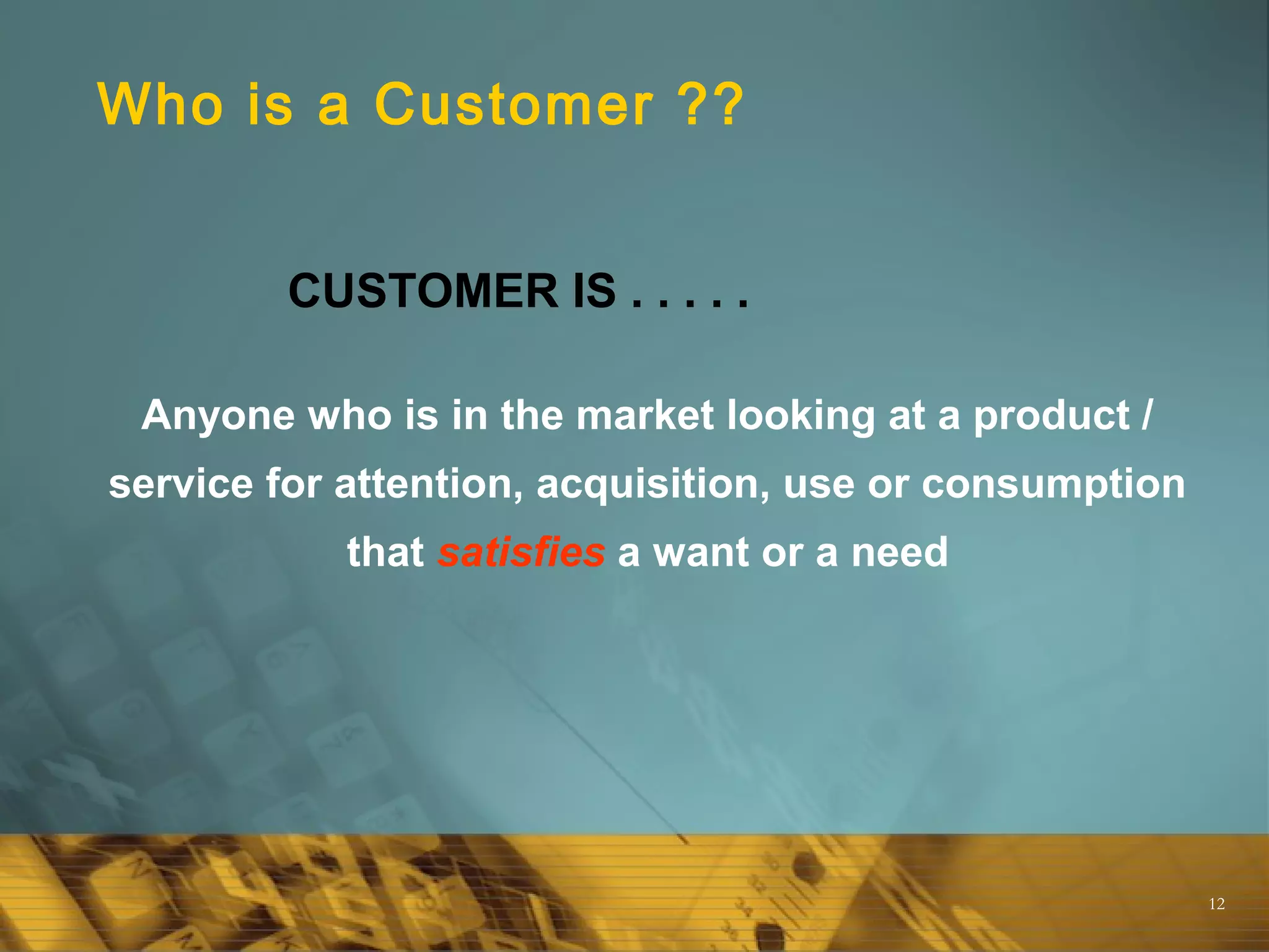 12
Who is a Customer ??
Anyone who is in the market looking at a product /
service for attention, acquisition, use or consumption
that satisfies a want or a need
CUSTOMER IS . . . . .
 