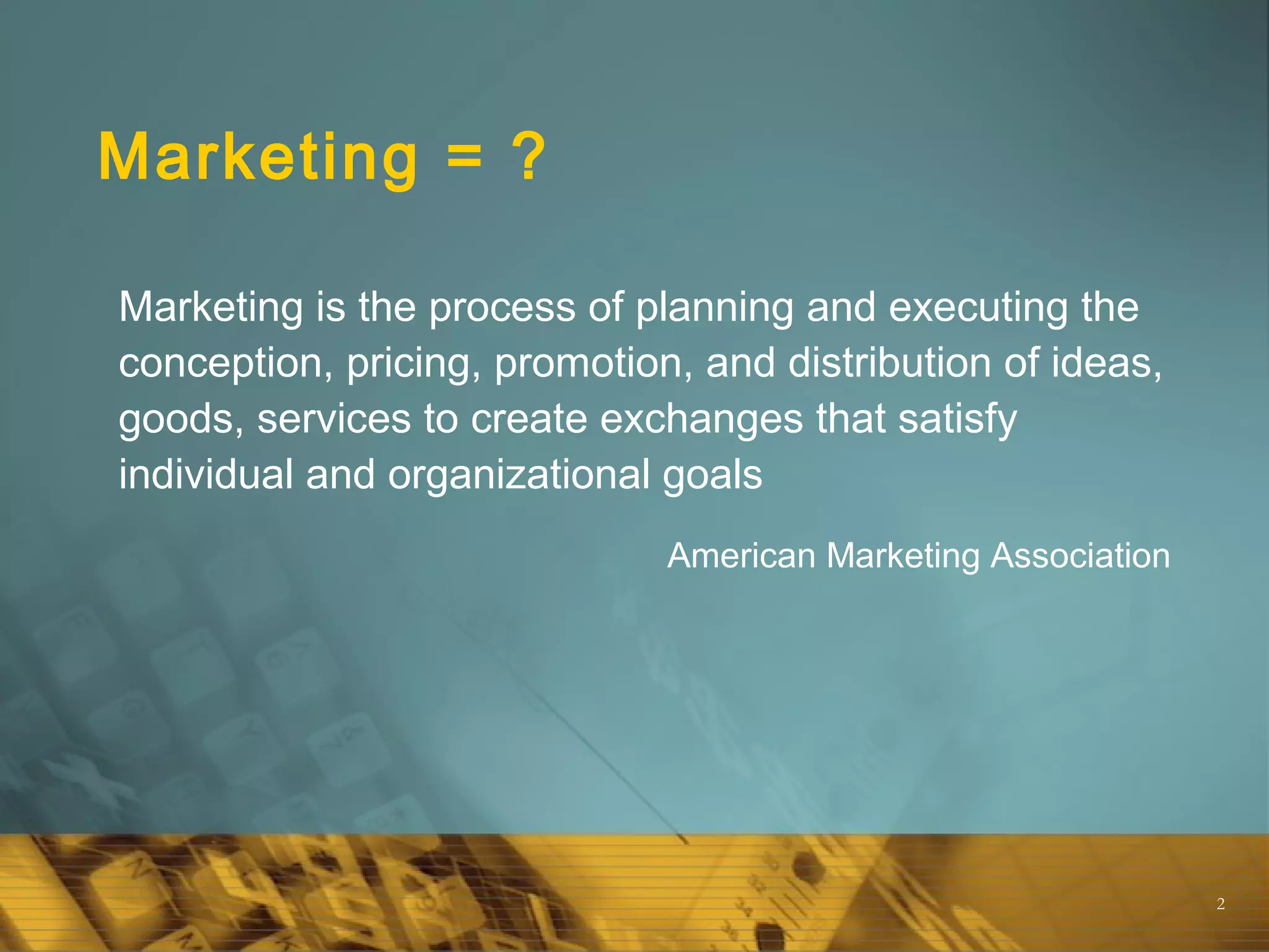 2
Marketing = ?
Marketing is the process of planning and executing the
conception, pricing, promotion, and distribution of ideas,
goods, services to create exchanges that satisfy
individual and organizational goals
American Marketing Association
 