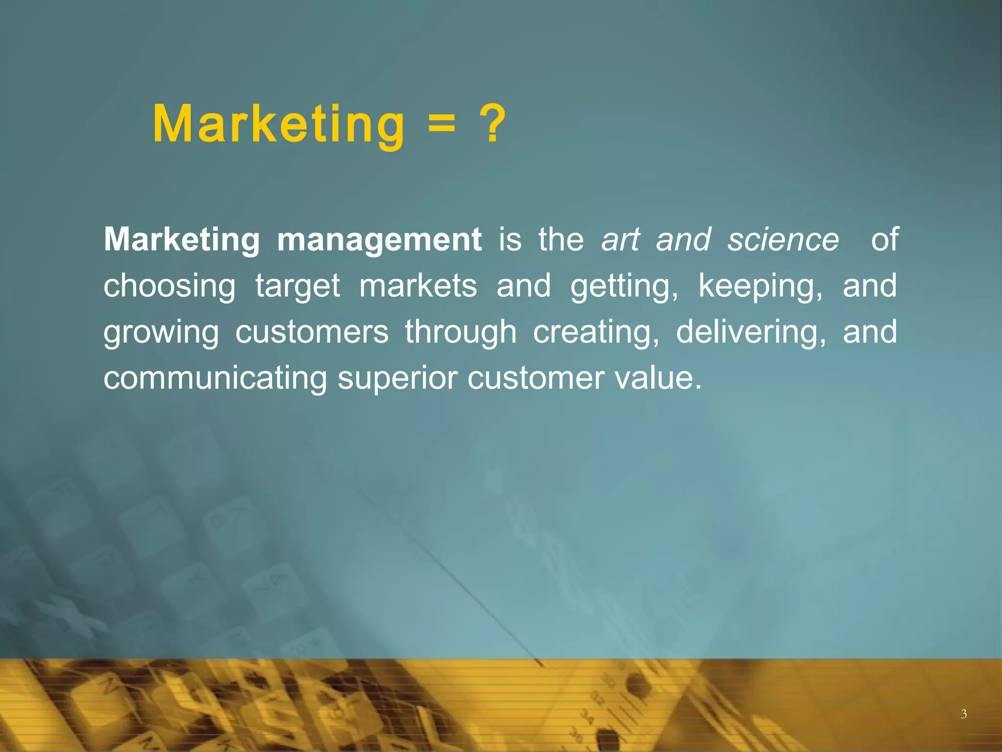 3
Marketing = ?
Marketing management is the art and science of
choosing target markets and getting, keeping, and
growing customers through creating, delivering, and
communicating superior customer value.
 